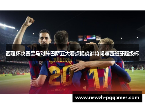 西超杯决赛皇马对阵巴萨五大看点揭晓谁将问鼎西班牙超级杯