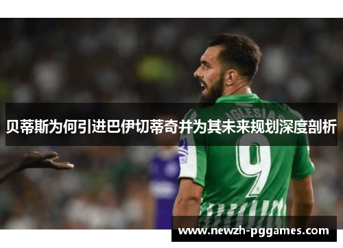 贝蒂斯为何引进巴伊切蒂奇并为其未来规划深度剖析 贝蒂斯为何引进巴伊切蒂奇并为其未来规划深度剖析