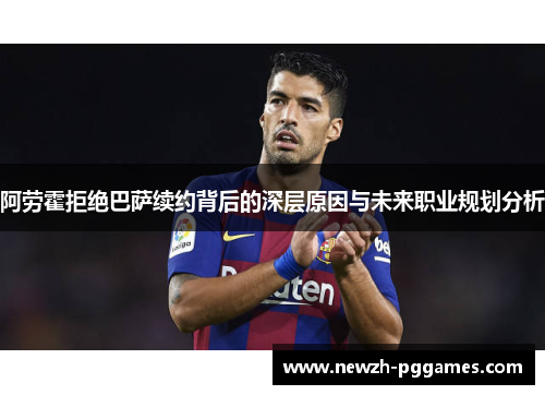 阿劳霍拒绝巴萨续约背后的深层原因与未来职业规划分析 阿劳霍拒绝巴萨续约背后的深层原因与未来职业规划分析