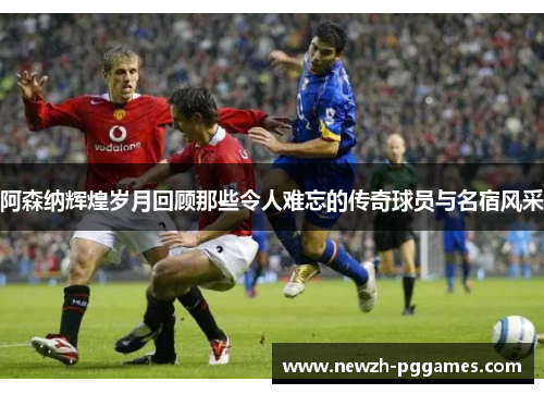 阿森纳辉煌岁月回顾那些令人难忘的传奇球员与名宿风采