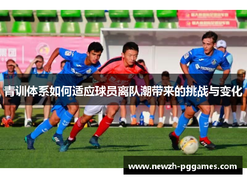 青训体系如何适应球员离队潮带来的挑战与变化 青训体系如何适应球员离队潮带来的挑战与变化