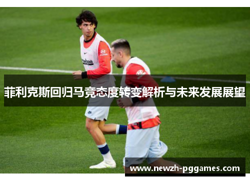 菲利克斯回归马竞态度转变解析与未来发展展望 菲利克斯回归马竞态度转变解析与未来发展展望