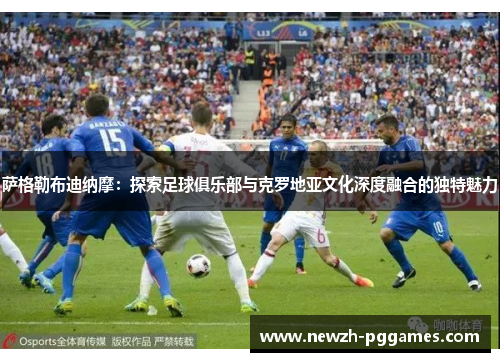 萨格勒布迪纳摩：探索足球俱乐部与克罗地亚文化深度融合的独特魅力