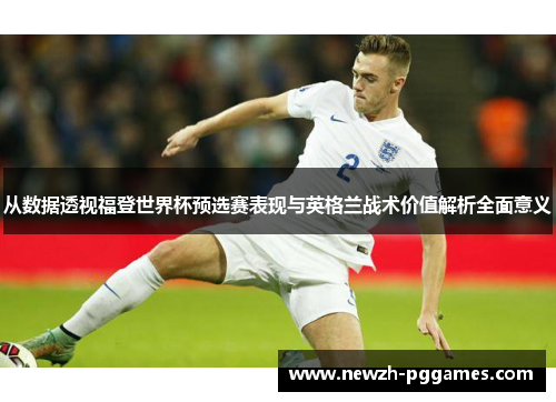 从数据透视福登世界杯预选赛表现与英格兰战术价值解析全面意义 从数据透视福登世界杯预选赛表现与英格兰战术价值解析全面意义