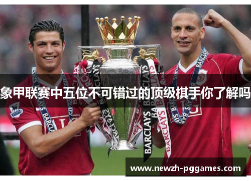 象甲联赛中五位不可错过的顶级棋手你了解吗