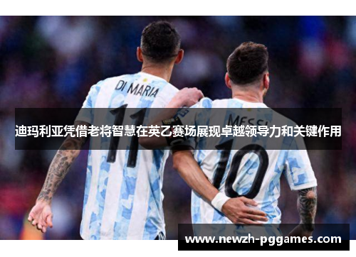 迪玛利亚凭借老将智慧在英乙赛场展现卓越领导力和关键作用 迪玛利亚凭借老将智慧在英乙赛场展现卓越领导力和关键作用