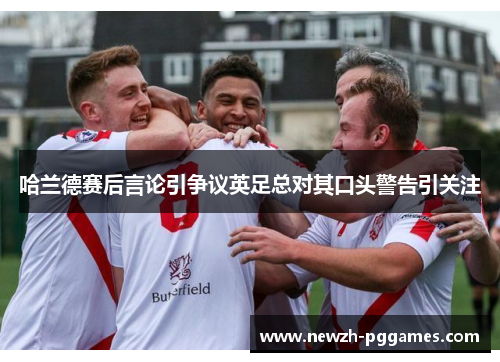 哈兰德赛后言论引争议英足总对其口头警告引关注 哈兰德赛后言论引争议英足总对其口头警告引关注