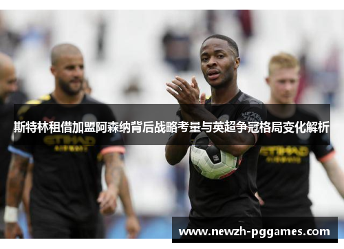 斯特林租借加盟阿森纳背后战略考量与英超争冠格局变化解析