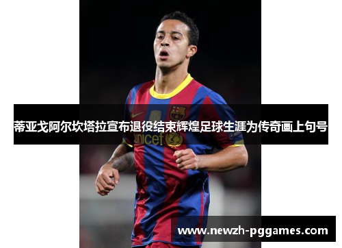 蒂亚戈阿尔坎塔拉宣布退役结束辉煌足球生涯为传奇画上句号