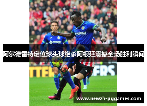 阿尔德雷特定位球头球绝杀阿根廷震撼全场胜利瞬间