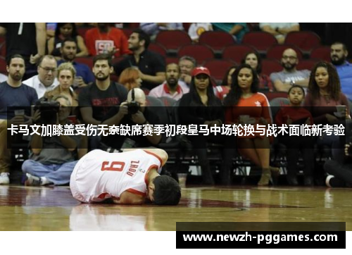 卡马文加膝盖受伤无奈缺席赛季初段皇马中场轮换与战术面临新考验 卡马文加膝盖受伤无奈缺席赛季初段皇马中场轮换与战术面临新考验