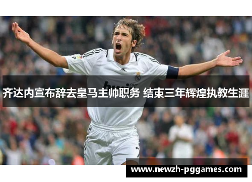 齐达内宣布辞去皇马主帅职务 结束三年辉煌执教生涯